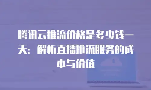 腾讯云推流价格是多少钱一天：解析直播推流服务的成本与价值