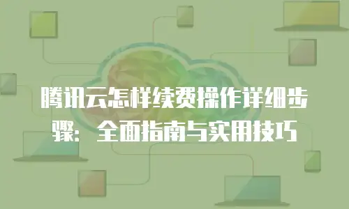 腾讯云怎样续费操作详细步骤：全面指南与实用技巧