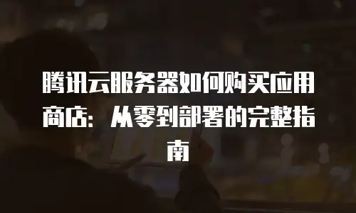 腾讯云服务器如何购买应用商店：从零到部署的完整指南