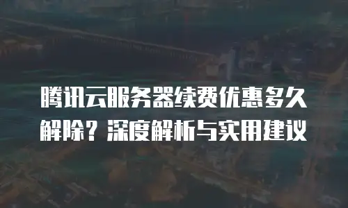 腾讯云服务器续费优惠多久解除？深度解析与实用建议