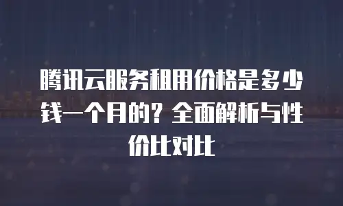 腾讯云服务租用价格是多少钱一个月的？全面解析与性价比对比