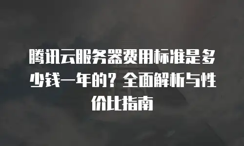 腾讯云服务器费用标准是多少钱一年的？全面解析与性价比指南