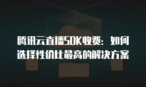 腾讯云直播SDK收费：如何选择性价比最高的解决方案