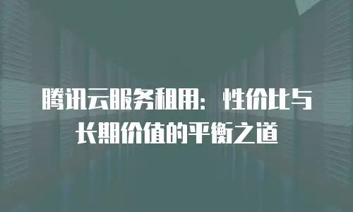 腾讯云服务租用：性价比与长期价值的平衡之道