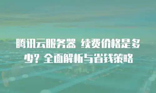腾讯云服务器 续费价格是多少？全面解析与省钱策略