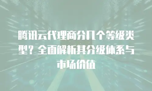 腾讯云代理商分几个等级类型？全面解析其分级体系与市场价值