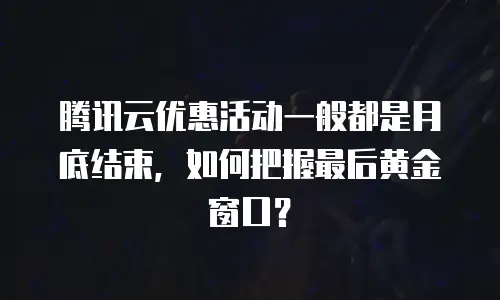 腾讯云优惠活动一般都是月底结束，如何把握最后黄金窗口？