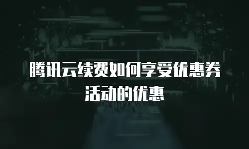 腾讯云续费如何享受优惠券活动的优惠