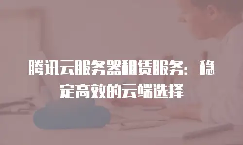 腾讯云服务器租赁服务：稳定高效的云端选择