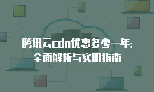 腾讯云cdn优惠多少一年：全面解析与实用指南