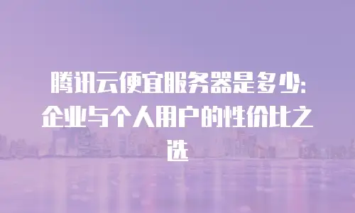 腾讯云便宜服务器是多少：企业与个人用户的性价比之选
