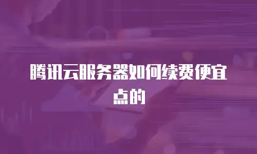 腾讯云服务器如何续费便宜点的