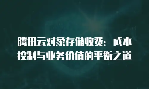 腾讯云对象存储收费：成本控制与业务价值的平衡之道