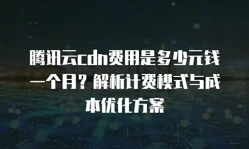 腾讯云cdn费用是多少元钱一个月？解析计费模式与成本优化方案