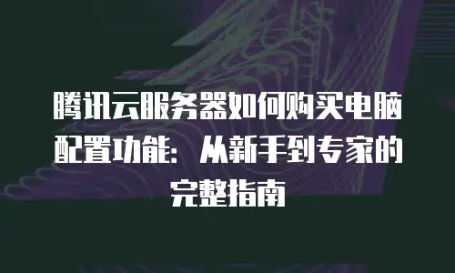 腾讯云服务器如何购买电脑配置功能：从新手到专家的完整指南