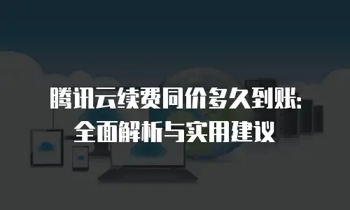 腾讯云续费同价多久到账：全面解析与实用建议