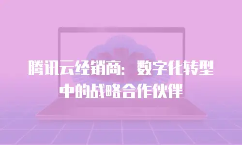 腾讯云经销商：数字化转型中的战略合作伙伴