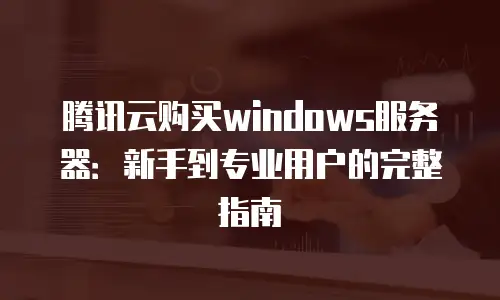 腾讯云购买windows服务器：新手到专业用户的完整指南