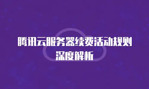 腾讯云服务器续费活动规则深度解析