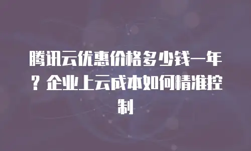 腾讯云优惠价格多少钱一年？企业上云成本如何精准控制