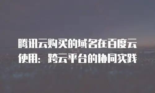 腾讯云购买的域名在百度云使用：跨云平台的协同实践