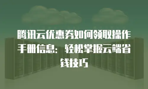 腾讯云优惠券如何领取操作手册信息：轻松掌握云端省钱技巧