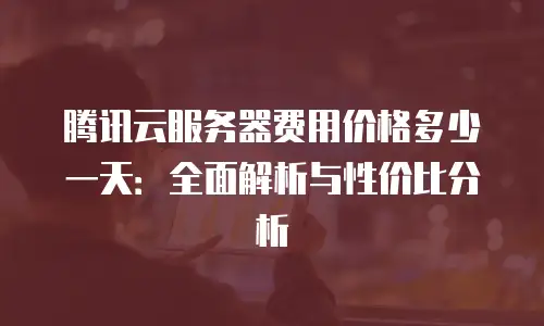 腾讯云服务器费用价格多少一天：全面解析与性价比分析