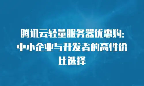 腾讯云轻量服务器优惠购：中小企业与开发者的高性价比选择