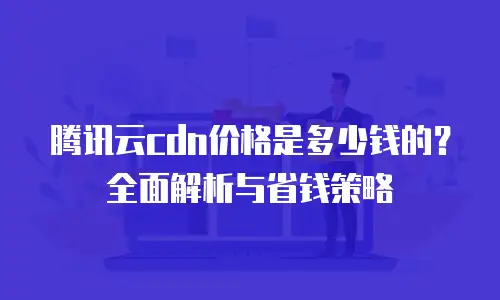 腾讯云cdn价格是多少钱的？全面解析与省钱策略