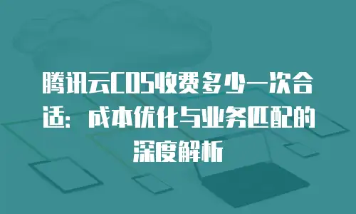 腾讯云COS收费多少一次合适：成本优化与业务匹配的深度解析