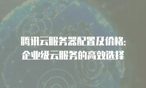 腾讯云服务器配置及价格：企业级云服务的高效选择