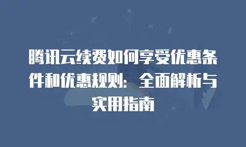 腾讯云续费如何享受优惠条件和优惠规则：全面解析与实用指南