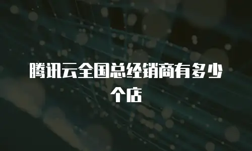 腾讯云全国总经销商有多少个店