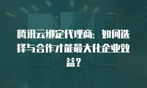 腾讯云绑定代理商：如何选择与合作才能最大化企业效益？