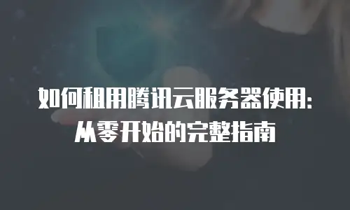 如何租用腾讯云服务器使用：从零开始的完整指南