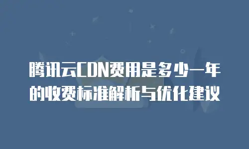 腾讯云CDN费用是多少一年的收费标准解析与优化建议