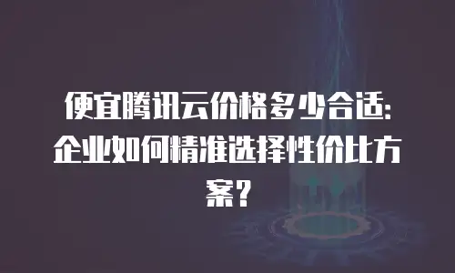 便宜腾讯云价格多少合适：企业如何精准选择性价比方案？