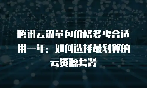 腾讯云流量包价格多少合适用一年：如何选择最划算的云资源套餐