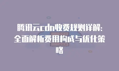 腾讯云cdn收费规则详解：全面解析费用构成与优化策略
