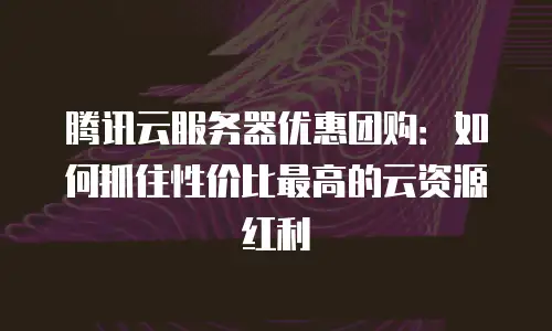 腾讯云服务器优惠团购：如何抓住性价比最高的云资源红利