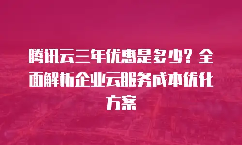 腾讯云三年优惠是多少？全面解析企业云服务成本优化方案