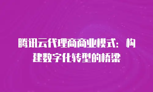 腾讯云代理商商业模式：构建数字化转型的桥梁