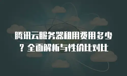 腾讯云服务器租用费用多少？全面解析与性价比对比