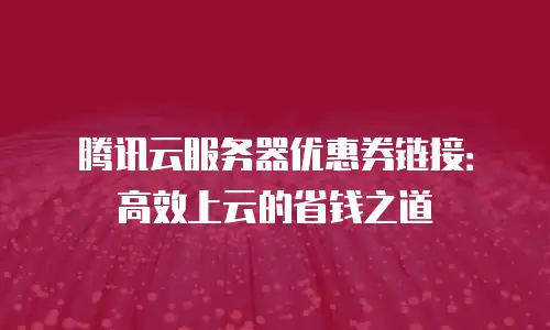 腾讯云服务器优惠券链接：高效上云的省钱之道