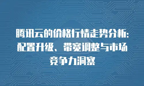 腾讯云的价格行情走势分析：配置升级、带宽调整与市场竞争力洞察