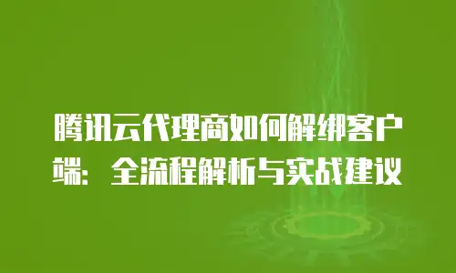 腾讯云代理商如何解绑客户端：全流程解析与实战建议