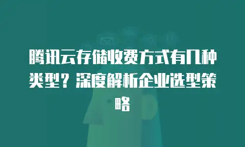 腾讯云存储收费方式有几种类型？深度解析企业选型策略