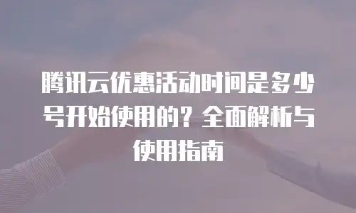腾讯云优惠活动时间是多少号开始使用的？全面解析与使用指南