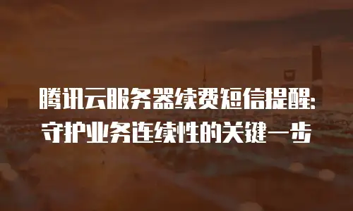 腾讯云服务器续费短信提醒：守护业务连续性的关键一步