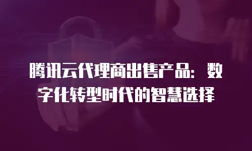 腾讯云代理商出售产品：数字化转型时代的智慧选择